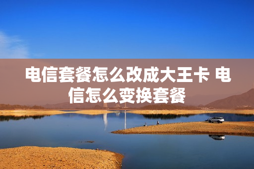 电信套餐怎么改成大王卡 电信怎么变换套餐