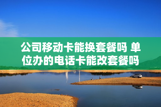公司移动卡能换套餐吗 单位办的电话卡能改套餐吗