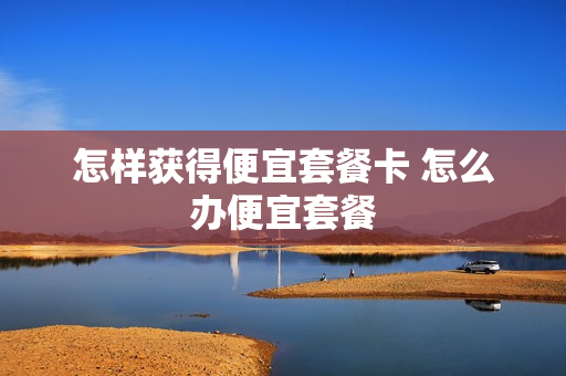 怎样获得便宜套餐卡 怎么办便宜套餐