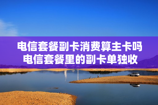 电信套餐副卡消费算主卡吗 电信套餐里的副卡单独收费吗