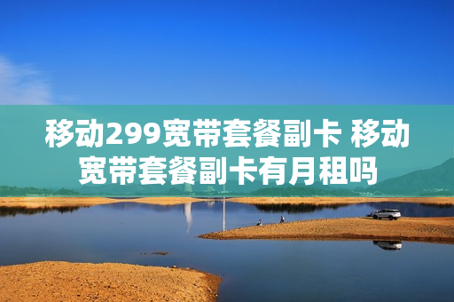移动299宽带套餐副卡 移动宽带套餐副卡有月租吗