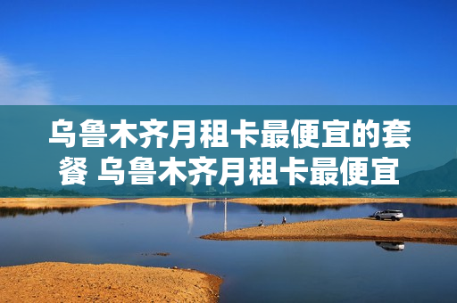 乌鲁木齐月租卡最便宜的套餐 乌鲁木齐月租卡最便宜的套餐有哪些