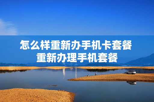 怎么样重新办手机卡套餐 重新办理手机套餐