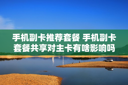 手机副卡推荐套餐 手机副卡套餐共享对主卡有啥影响吗