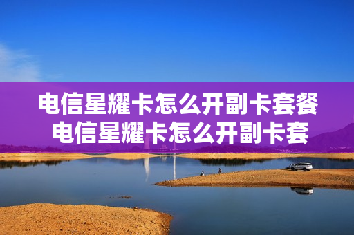 电信星耀卡怎么开副卡套餐 电信星耀卡怎么开副卡套餐业务