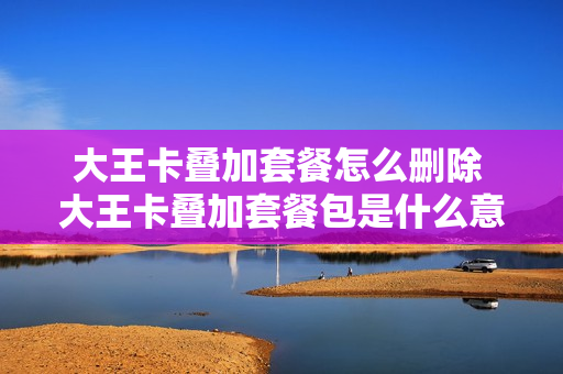 大王卡叠加套餐怎么删除 大王卡叠加套餐包是什么意思