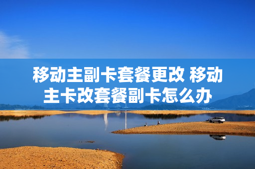 移动主副卡套餐更改 移动主卡改套餐副卡怎么办