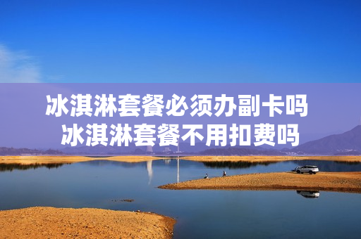 冰淇淋套餐必须办副卡吗 冰淇淋套餐不用扣费吗