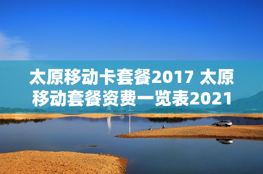 太原移动卡套餐2017 太原移动套餐资费一览表2021