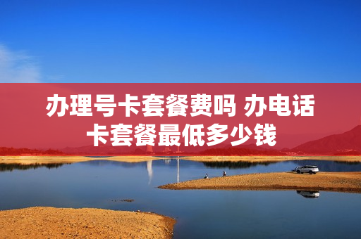 办理号卡套餐费吗 办电话卡套餐最低多少钱