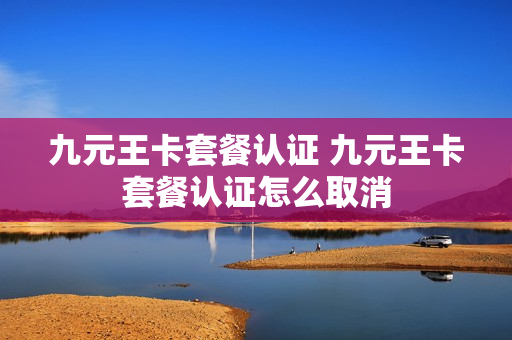 九元王卡套餐认证 九元王卡套餐认证怎么取消