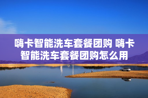 嗨卡智能洗车套餐团购 嗨卡智能洗车套餐团购怎么用