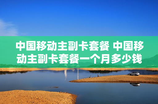 中国移动主副卡套餐 中国移动主副卡套餐一个月多少钱