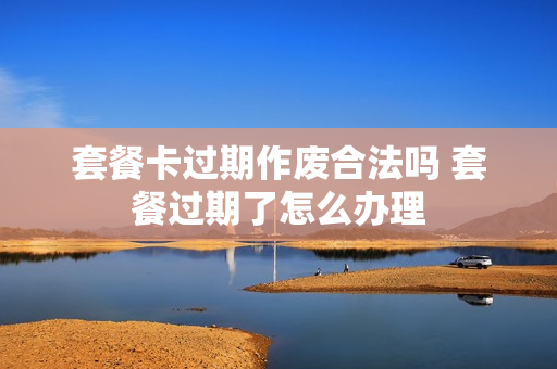 套餐卡过期作废合法吗 套餐过期了怎么办理