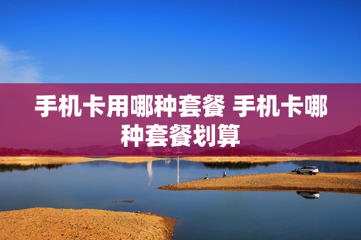 手机卡用哪种套餐 手机卡哪种套餐划算