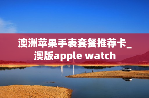 澳洲苹果手表套餐推荐卡_澳版apple watch