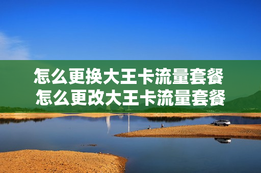 怎么更换大王卡流量套餐 怎么更改大王卡流量套餐
