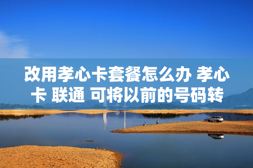 改用孝心卡套餐怎么办 孝心卡 联通 可将以前的号码转换吗