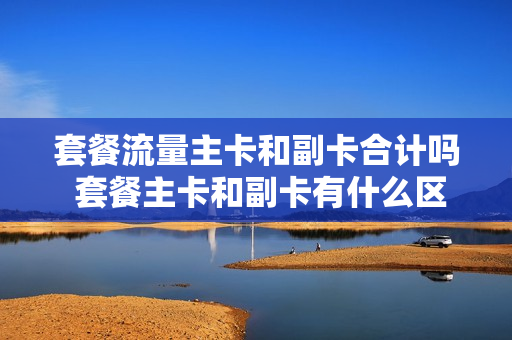 套餐流量主卡和副卡合计吗 套餐主卡和副卡有什么区别