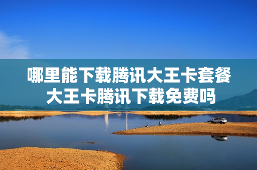 哪里能下载腾讯大王卡套餐 大王卡腾讯下载免费吗