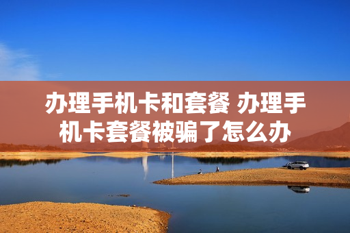 办理手机卡和套餐 办理手机卡套餐被骗了怎么办