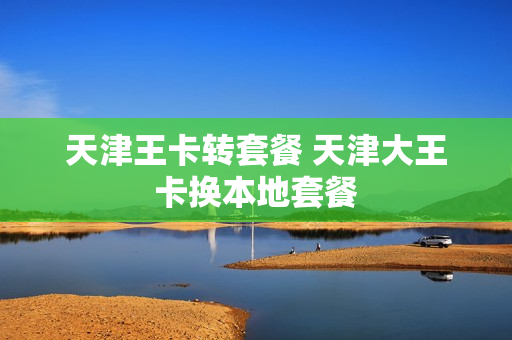 天津王卡转套餐 天津大王卡换本地套餐