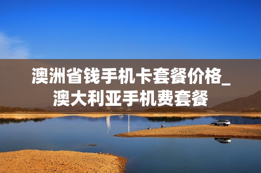 澳洲省钱手机卡套餐价格_澳大利亚手机费套餐