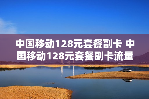 中国移动128元套餐副卡 中国移动128元套餐副卡流量有多少