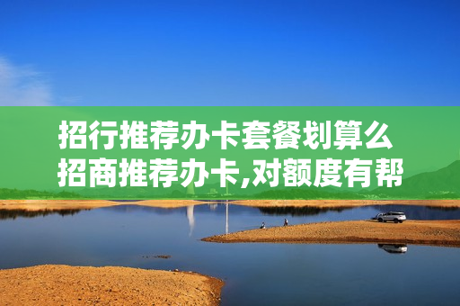 招行推荐办卡套餐划算么 招商推荐办卡,对额度有帮助吗