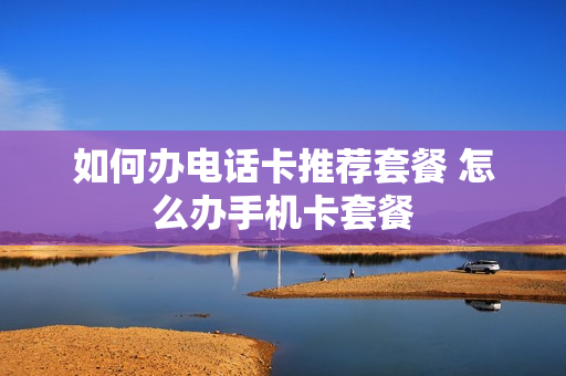 如何办电话卡推荐套餐 怎么办手机卡套餐