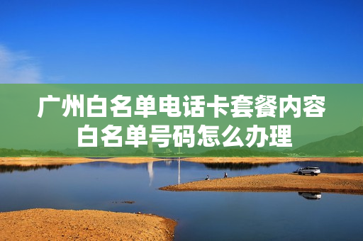 广州白名单电话卡套餐内容 白名单号码怎么办理