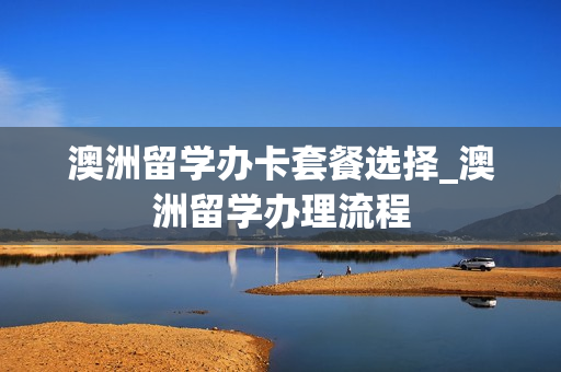 澳洲留学办卡套餐选择_澳洲留学办理流程