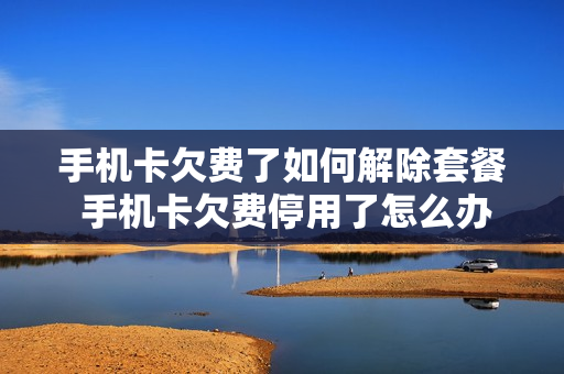 手机卡欠费了如何解除套餐 手机卡欠费停用了怎么办
