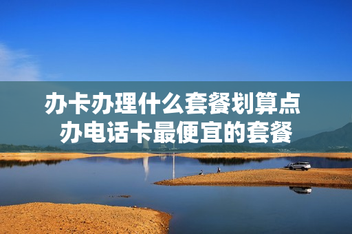 办卡办理什么套餐划算点 办电话卡最便宜的套餐