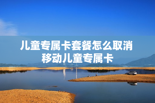 儿童专属卡套餐怎么取消 移动儿童专属卡