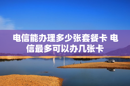电信能办理多少张套餐卡 电信最多可以办几张卡