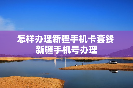 怎样办理新疆手机卡套餐 新疆手机号办理