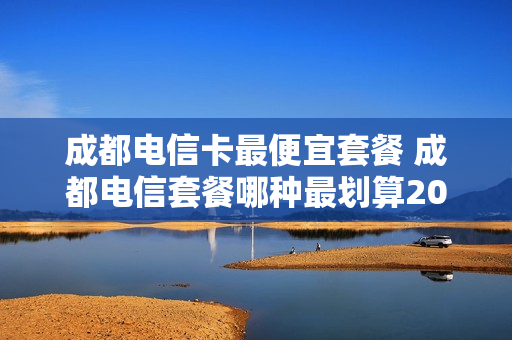 成都电信卡最便宜套餐 成都电信套餐哪种最划算2020