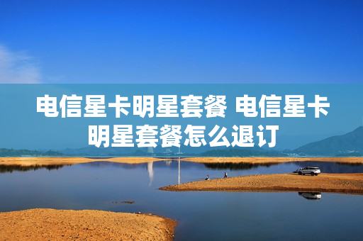 电信星卡明星套餐 电信星卡明星套餐怎么退订