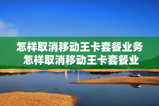 怎样取消移动王卡套餐业务 怎样取消移动王卡套餐业务呢