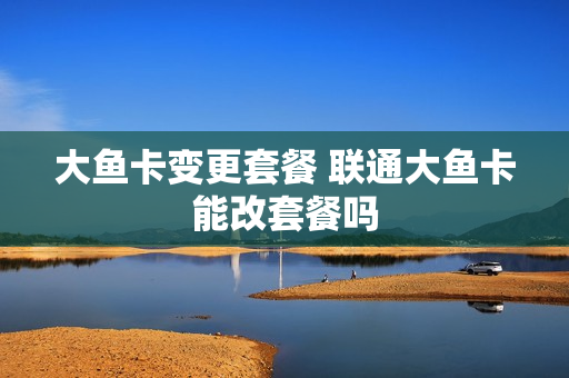 大鱼卡变更套餐 联通大鱼卡能改套餐吗