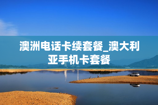 澳洲电话卡续套餐_澳大利亚手机卡套餐