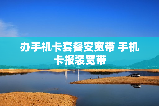 办手机卡套餐安宽带 手机卡报装宽带