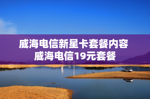 威海电信新星卡套餐内容 威海电信19元套餐