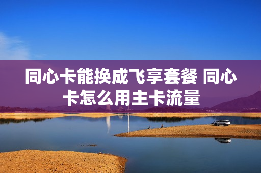 同心卡能换成飞享套餐 同心卡怎么用主卡流量