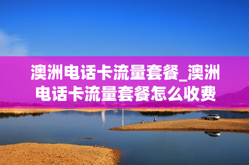 澳洲电话卡流量套餐_澳洲电话卡流量套餐怎么收费