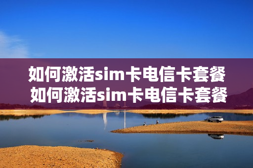 如何激活sim卡电信卡套餐 如何激活sim卡电信卡套餐业务