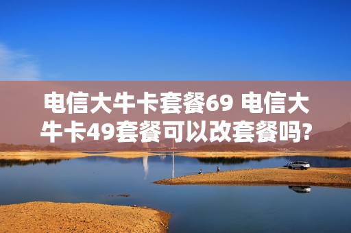 电信大牛卡套餐69 电信大牛卡49套餐可以改套餐吗?