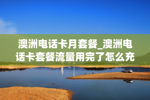 澳洲电话卡月套餐_澳洲电话卡套餐流量用完了怎么充