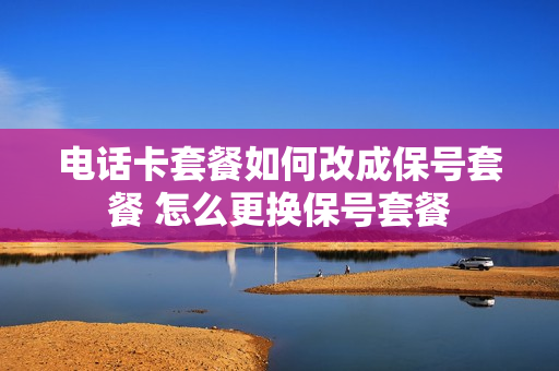 电话卡套餐如何改成保号套餐 怎么更换保号套餐